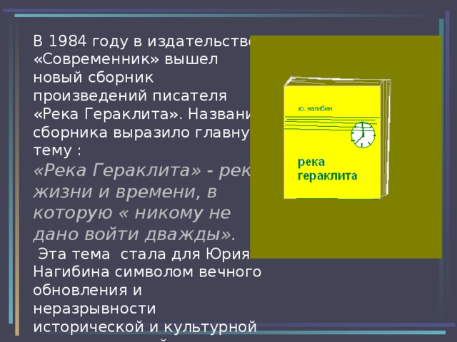 В 1984 году в издательстве «Современник» вышел новый сборник произведений писателя «Река Гераклита». Название сборника выразило главную тему :  «Река Гераклита» - река жизни и времени, в которую « никому не дано войти дважды».  Эта тема стала для Юрия Нагибина символом вечного обновления и неразрывности исторической и культурной связи поколений. 