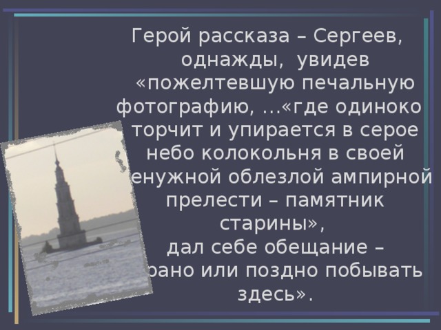 Герой рассказа – Сергеев, однажды, увидев «пожелтевшую печальную фотографию, …«где одиноко торчит и упирается в серое небо колокольня в своей ненужной облезлой ампирной прелести – памятник старины»,  дал себе обещание –  «рано или поздно побывать здесь». 