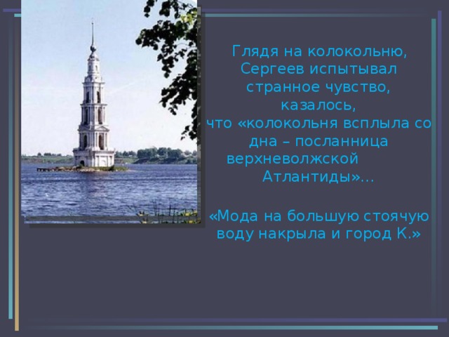  Глядя на колокольню,  Сергеев испытывал странное чувство,  казалось,  что «колокольня всплыла со дна – посланница верхневолжской Атлантиды»…  «Мода на большую стоячую воду накрыла и город К.» 