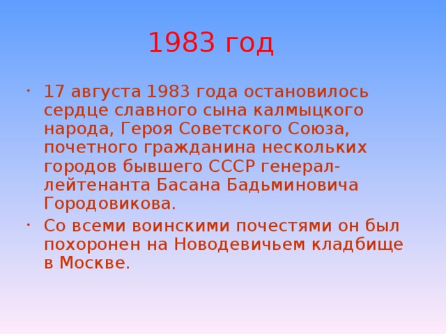 1983 год 17 августа 1983 года остановилось сердце славного сына калмыцкого народа, Героя Советского Союза, почетного гражданина нескольких городов бывшего СССР генерал-лейтенанта Басана Бадьминовича Городовикова. Со всеми воинскими почестями он был похоронен на Новодевичьем кладбище в Москве. 