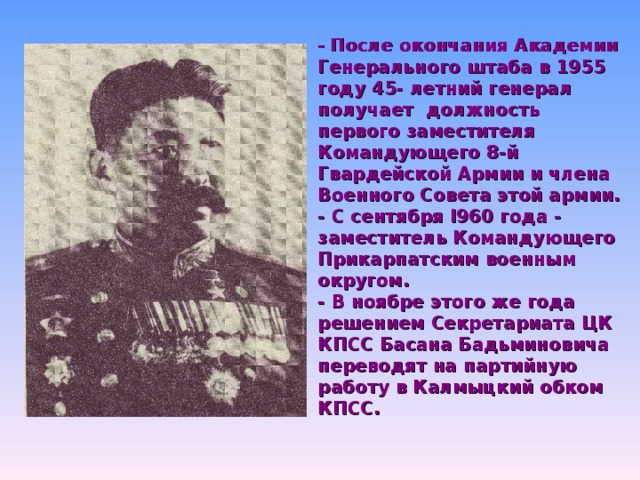 - После окончания Академии Генерального штаба в 1955 году 45- летний генерал получает должность первого заместителя Командующего 8-й Гвардейской Армии и члена Военного Совета этой армии. - С сентября I960 года - заместитель Командующего Прикарпатским военным округом. - В ноябре этого же года решением Секретариата ЦК КПСС Басана Бадьминовича переводят на партийную работу в Калмыцкий обком КПСС.  