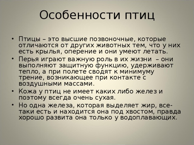 Особенности птиц Птицы – это высшие позвоночные, которые отличаются от других животных тем, что у них есть крылья, оперение и они умеют летать. Перья играют важную роль в их жизни – они выполняют защитную функцию, удерживают тепло, а при полете сводят к минимуму трение, возникающее при контакте с воздушными массами. Кожа у птиц не имеет каких либо желез и поэтому всегда очень сухая. Но одна железа, которая выделяет жир, все-таки есть и находится она под хвостом, правда хорошо развита она только у водоплавающих. 