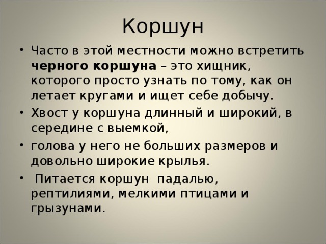 Коршун Часто в этой местности можно встретить черного коршуна – это хищник, которого просто узнать по тому, как он летает кругами и ищет себе добычу. Хвост у коршуна длинный и широкий, в середине с выемкой, голова у него не больших размеров и довольно широкие крылья.  Питается коршун падалью, рептилиями, мелкими птицами и грызунами.  