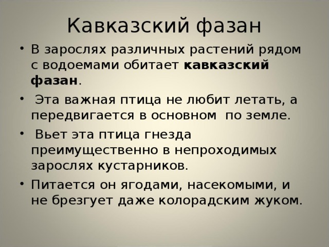Кавказский фазан В зарослях различных растений рядом с водоемами обитает кавказский фазан .  Эта важная птица не любит летать, а передвигается в основном по земле.  Вьет эта птица гнезда преимущественно в непроходимых зарослях кустарников. Питается он ягодами, насекомыми, и не брезгует даже колорадским жуком.  