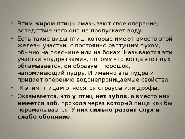 Этим жиром птицы смазывают свое оперение, вследствие чего оно не пропускает воду. Есть такие виды птиц, которые имеют вместо этой железы участки, с постоянно растущим пухом, обычно на пояснице или на боках. Называются эти участки «пудретками», потому что когда этот пух обламывается, он образует порошок, напоминающий пудру. И именно эта пудра и придает оперению водонепроницаемые свойства.  К этим птицам относятся страусы или дрофы. Оказывается, что у птиц нет зубов , а вместо них имеется зоб , проходя через который пища как бы перемалывается. У них сильно развит слух и слабо обоняние .  