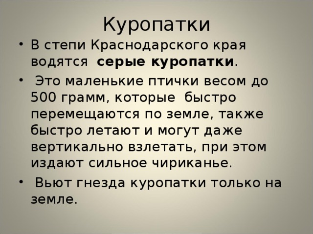 Куропатки В степи Краснодарского края водятся серые куропатки .  Это маленькие птички весом до 500 грамм, которые быстро перемещаются по земле, также быстро летают и могут даже вертикально взлетать, при этом издают сильное чириканье.  Вьют гнезда куропатки только на земле. 