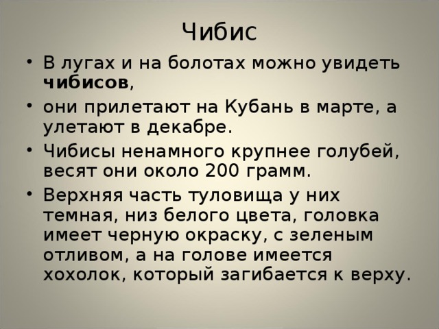Чибис В лугах и на болотах можно увидеть чибисов , они прилетают на Кубань в марте, а улетают в декабре. Чибисы ненамного крупнее голубей, весят они около 200 грамм. Верхняя часть туловища у них темная, низ белого цвета, головка имеет черную окраску, с зеленым отливом, а на голове имеется хохолок, который загибается к верху.  
