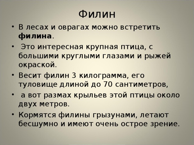 Филин В лесах и оврагах можно встретить филина .  Это интересная крупная птица, с большими круглыми глазами и рыжей окраской. Весит филин 3 килограмма, его туловище длиной до 70 сантиметров,  а вот размах крыльев этой птицы около двух метров. Кормятся филины грызунами, летают бесшумно и имеют очень острое зрение.  