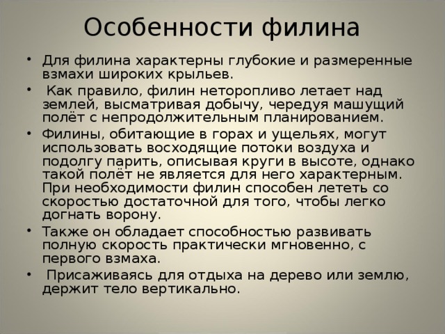 Особенности филина Для филина характерны глубокие и размеренные взмахи широких крыльев.  Как правило, филин неторопливо летает над землей, высматривая добычу, чередуя машущий полёт с непродолжительным планированием. Филины, обитающие в горах и ущельях, могут использовать восходящие потоки воздуха и подолгу парить, описывая круги в высоте, однако такой полёт не является для него характерным. При необходимости филин способен лететь со скоростью достаточной для того, чтобы легко догнать ворону. Также он обладает способностью развивать полную скорость практически мгновенно, с первого взмаха.  Присаживаясь для отдыха на дерево или землю, держит тело вертикально.  