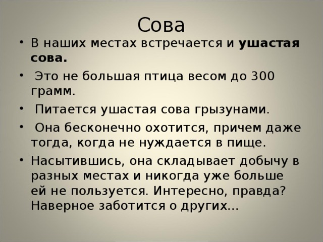 Сова В наших местах встречается и ушастая сова.  Это не большая птица весом до 300 грамм.  Питается ушастая сова грызунами.  Она бесконечно охотится, причем даже тогда, когда не нуждается в пище. Насытившись, она складывает добычу в разных местах и никогда уже больше ей не пользуется. Интересно, правда? Наверное заботится о других… 