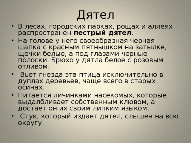 Дятел В лесах, городских парках, рощах и аллеях распространен пестрый дятел . На голове у него своеобразная черная шапка с красным пятнышком на затылке, щечки белые, а под глазами черные полоски. Брюхо у дятла белое с розовым отливом.  Вьет гнезда эта птица исключительно в дуплах деревьев, чаще всего в старых осинах. Питается личинками насекомых, которые выдалбливает собственным клювом, а достает он их своим липким языком.  Стук, который издает дятел, слышен на всю округу. 