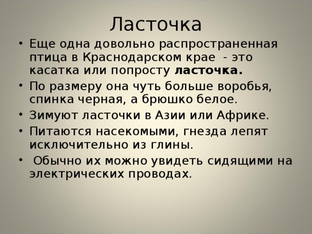 Ласточка Еще одна довольно распространенная птица в Краснодарском крае - это касатка или попросту ласточка.  По размеру она чуть больше воробья, спинка черная, а брюшко белое. Зимуют ласточки в Азии или Африке. Питаются насекомыми, гнезда лепят исключительно из глины.  Обычно их можно увидеть сидящими на электрических проводах.  