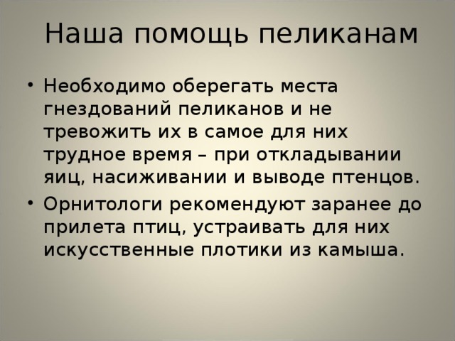  Наша помощь пеликанам Необходимо оберегать места гнездований пеликанов и не тревожить их в самое для них трудное время – при откладывании яиц, насиживании и выводе птенцов. Орнитологи рекомендуют заранее до прилета птиц, устраивать для них искусственные плотики из камыша.   