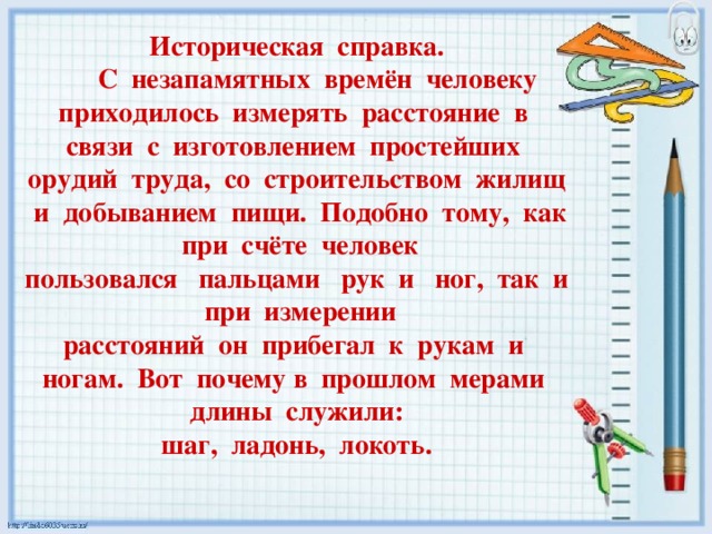 Историческая справка.  С незапамятных времён человеку приходилось измерять расстояние в связи с изготовлением простейших орудий труда, со строительством жилищ и добыванием пищи. Подобно тому, как при счёте человек пользовался пальцами рук и ног, так и при измерении расстояний он прибегал к рукам и ногам. Вот почему в прошлом мерами длины служили: шаг, ладонь, локоть. 