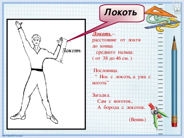Локоть  Локоть – расстояние от локтя до конца  среднего пальца. ( от 38 до 46 см. )  Пословица. “ Нос с локоть, а ума с ноготь” Загадка.  Сам с ноготок,  А борода с локоток.    (Веник) 