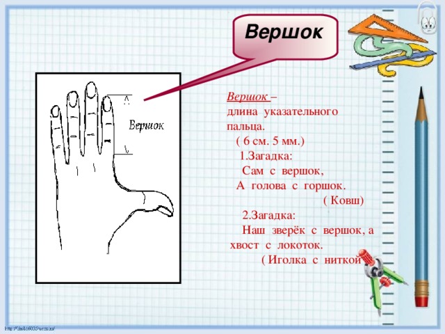 Вершок   Вершок – длина указательного пальца.  ( 6 см. 5 мм.)  1.Загадка:  Сам с вершок,  А голова с горшок.  ( Ковш)  2.Загадка:  Наш зверёк с вершок, а хвост с локоток.  ( Иголка с ниткой 