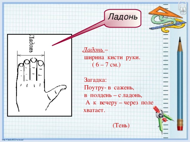Ладонь Ладонь –  ширина кисти руки.  ( 6 – 7 см.)  Загадка:  Поутру- в сажень,  в полдень – с ладонь, А к вечеру – через поле хватает.    (Тень) 