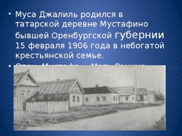 Муса Джалиль родился в татарской деревне Мустафино бывшей Оренбургской губернии 15 февраля 1906 года в небогатой крестьянской семье. Отец Мустафа . Мать Рахима . 