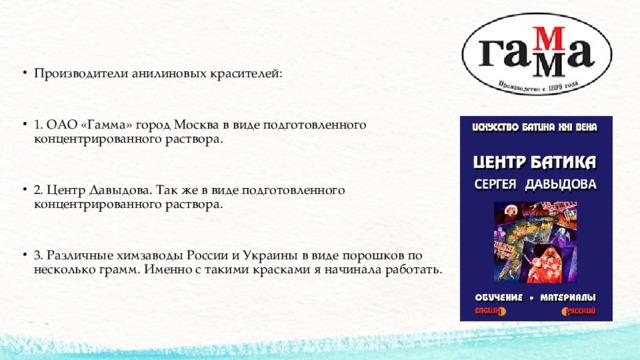 Производители анилиновых красителей: 1. ОАО «Гамма» город Москва в виде подготовленного концентрированного раствора. 2. Центр Давыдова. Так же в виде подготовленного концентрированного раствора. 3. Различные химзаводы России и Украины в виде порошков по несколько грамм. Именно с такими красками я начинала работать. 