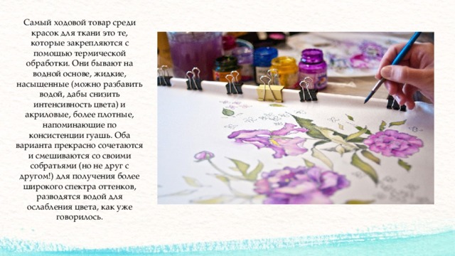 Самый ходовой товар среди красок для ткани это те, которые закрепляются с помощью термической обработки. Они бывают на водной основе, жидкие, насыщенные (можно разбавить водой, дабы снизить интенсивность цвета) и акриловые, более плотные, напоминающие по консистенции гуашь. Оба варианта прекрасно сочетаются и смешиваются со своими собратьями (но не друг с другом!) для получения более широкого спектра оттенков, разводятся водой для ослабления цвета, как уже говорилось. 