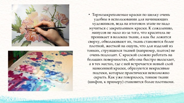 Термозакрепляемые краски по шелку очень удобны в использовании для начинающих художников, ведь на итоговом этапе не надо мучиться с закреплением краски. К сожалению, минусов не мало из-за того, что краситель не проникает в волокна ткани, а как бы ложится сверху, обволакивают их, ткань становится более плотной, жесткой на ощупь, что для изделий из тонких, струящихся тканей (например, платок) не очень подходит. С краской сложно работать на больших поверхностях, ибо она быстро высыхает, а в тех местах, где с ней встречается новый слой нанесенной краски, образуются некрасивые подтеки, которые практически невозможно скрыть. Как уже говорилось, тонкие ткани (шифон, к примеру) становятся более плотными. 