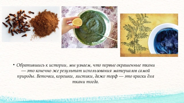 Обратившись к истории, мы узнаем, что первые окрашенные ткани — это конечно же результат использования материалов самой природы. Веточки, корешки, листики, даже торф — это краски для ткани тогда. 