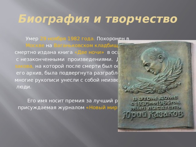 Биография и творчество  Умер  29 ноября 1982 года. Похоронен в  Москве на  Ваганьковском кладбище. По- смертно издана книга «Две ночи» в основном  с незаконченными произведениями.  Дача Ка- закова, на которой после смерти был оставлен  его архив, была подвергнута разграблению, многие рукописи унесли с собой неизвестные  люди.  Его имя носит премия за лучший рассказ,  присуждаемая журналом «Новый мир». 