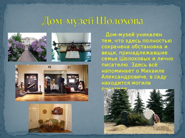  Дом-музей уникален тем, что здесь полностью сохранена обстановка и вещи, принадлежавшие семье Шолоховых и лично писателю. Здесь всё напоминает о Михаиле Александровиче, в саду находится могила писателя. 