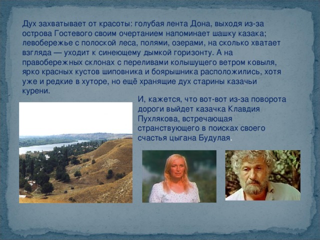 Дух захватывает от красоты: голубая лента Дона, выходя из-за острова Гостевого своим очертанием напоминает шашку казака; левобережье с полоской леса, полями, озерами, на сколько хватает взгляда — уходит к синеющему дымкой горизонту. А на правобережных склонах с переливами колышущего ветром ковыля, ярко красных кустов шиповника и боярышника расположились, хотя уже и редкие в хуторе, но ещё хранящие дух старины казачьи курени. И, кажется, что вот-вот из-за поворота дороги выйдет казачка Клавдия Пухлякова, встречающая странствующего в поисках своего счастья цыгана Будулая . 