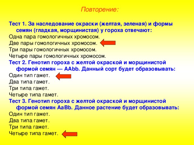 Повторение: Тест 1. За наследование окраски (желтая, зеленая) и формы семян (гладкая, морщинистая) у гороха отвечают: Одна пара гомологичных хромосом. Две пары гомологичных хромосом. Три пары гомологичных хромосом. Четыре пары гомологичных хромосом. Тест 2. Генотип гороха с желтой окраской и морщинистой формой семян — АА bb . Данный сорт будет образовывать: Один тип гамет. Два типа гамет. Три типа гамет. Четыре типа гамет. Тест 3. Генотип гороха с желтой окраской и морщинистой формой семян АаВ b . Данное растение будет образовывать: Один тип гамет. Два типа гамет. Три типа гамет. Четыре типа гамет. 