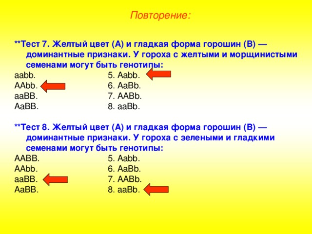 Повторение: **Тест 7. Желтый цвет (А) и гладкая форма горошин (В) — доминантные признаки. У гороха с желтыми и морщинистыми семенами могут быть генотипы: аа bb .    5. Aabb . AAbb .    6. AaBb. aaBB.    7. AABb. AaBB.    8. aaBb.  **Тест 8. Желтый цвет (А) и гладкая форма горошин (В) — доминантные признаки. У гороха с зелеными и гладкими семенами могут быть генотипы: АА BB .    5. Aabb . AAbb .    6. AaBb. aaBB.    7. AABb. AaBB.    8. aaBb. 