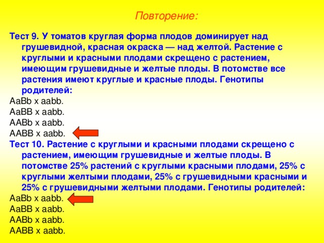 Повторение: Тест 9. У томатов круглая форма плодов доминирует над грушевидной, красная окраска — над желтой. Растение с круглыми и красными плодами скрещено с растением, имеющим грушевидные и желтые плоды. В потомстве все растения имеют круглые и красные плоды. Генотипы родителей: Аа Bb х aabb . Аа BB х aabb . А ABb х aabb . А ABB х aabb . Тест 10. Растение с круглыми и красными плодами скрещено с растением, имеющим грушевидные и желтые плоды. В потомстве 25% растений с круглыми красными плодами, 25% с круглыми желтыми плодами, 25% с грушевидными красными и 25% с грушевидными желтыми плодами. Генотипы родителей: Аа Bb х aabb . Аа BB х aabb . А ABb х aabb . ААВВ х аа bb . 