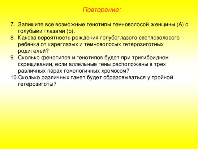 Повторение: Запишите все возможные генотипы темноволосой женщины (А) с голубыми глазами (b). Какова вероятность рождения голубоглазого светловолосого ребенка от кареглазых и темноволосых гетерозиготных родителей? Сколько фенотипов и генотипов будет при тригибридном скрещивании, если аллельные гены расположены в трех различных парах гомологичных хромосом? Сколько различных гамет будет образовываться у тройной гетерозиготы? 