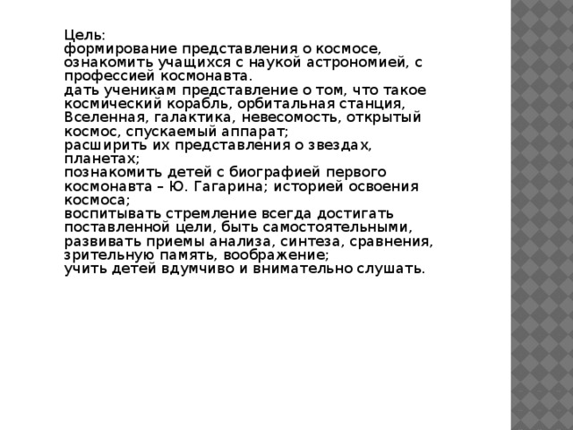 Цель: формирование представления о космосе, ознакомить учащихся с наукой астрономией, с профессией космонавта. дать ученикам представление о том, что такое космический корабль, орбитальная станция, Вселенная, галактика, невесомость, открытый космос, спускаемый аппарат; расширить их представления о звездах, планетах; познакомить детей с биографией первого космонавта – Ю. Гагарина; историей освоения космоса; воспитывать стремление всегда достигать поставленной цели, быть самостоятельными, развивать приемы анализа, синтеза, сравнения, зрительную память, воображение; учить детей вдумчиво и внимательно слушать. 