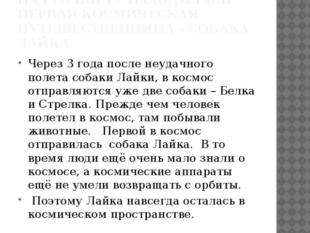 На его борту находилась первая космическая путешественница – собака Лайка Через 3 года после неудачного полета собаки Лайки, в космос отправляются уже две собаки – Белка и Стрелка. Прежде чем человек полетел в космос, там побывали животные. Первой в космос отправилась собака Лайка. В то время люди ещё очень мало знали о космосе, а космические аппараты ещё не умели возвращать с орбиты.  Поэтому Лайка навсегда осталась в космическом пространстве. 