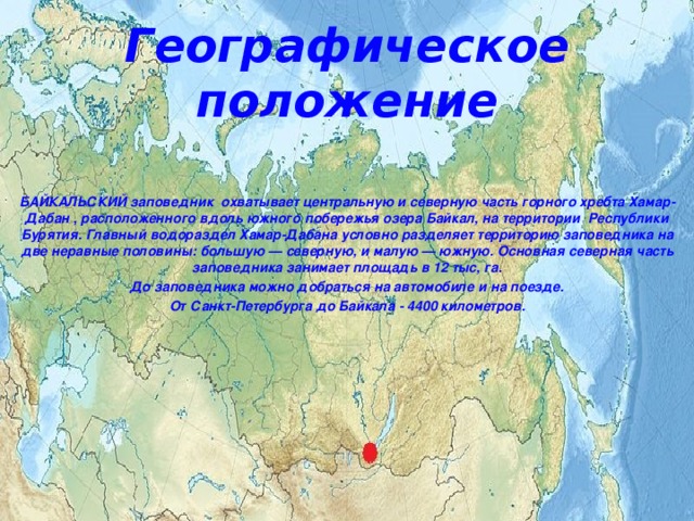 Географическое положение БАЙКАЛЬСКИЙ заповедник  охватывает центральную и северную часть горного хребта Хамар-Дабан , расположенного вдоль южного побережья озера Байкал, на территории  Республики Бурятия. Главный водораздел Хамар-Дабана условно разделяет территорию заповедника на две неравные половины: большую — северную, и малую — южную. Основная северная часть заповедника занимает площадь в 12 тыс, га. До заповедника можно добраться на автомобиле и на поезде. От Санкт-Петербурга до Байкала - 4400 километров. 