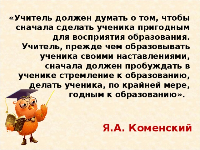 «Учитель должен думать о том, чтобы сначала сделать ученика пригодным для восприятия образования. Учитель, прежде чем образовывать ученика своими наставлениями, сначала должен пробуждать в ученике стремление к образованию, делать ученика, по крайней мере, годным к образованию».   Я.А. Коменский 