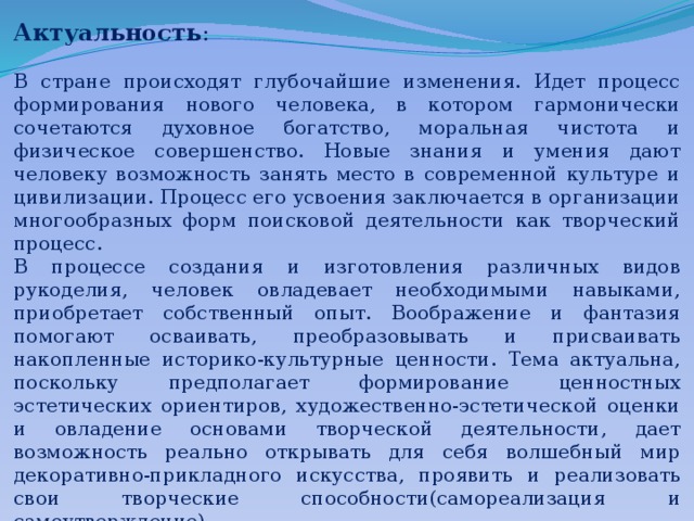 Актуальность : В стране происходят глубочайшие изменения. Идет процесс формирования нового человека, в котором гармонически сочетаются духовное богатство, моральная чистота и физическое совершенство. Новые знания и умения дают человеку возможность занять место в современной культуре и цивилизации. Процесс его усвоения заключается в организации многообразных форм поисковой деятельности как творческий процесс. В процессе создания и изготовления различных видов рукоделия, человек овладевает необходимыми навыками, приобретает собственный опыт. Воображение и фантазия помогают осваивать, преобразовывать и присваивать накопленные историко-культурные ценности. Тема актуальна, поскольку предполагает формирование ценностных эстетических ориентиров, художественно-эстетической оценки и овладение основами творческой деятельности, дает возможность реально открывать для себя волшебный мир декоративно-прикладного искусства, проявить и реализовать свои творческие способности(самореализация и самоутверждение). 
