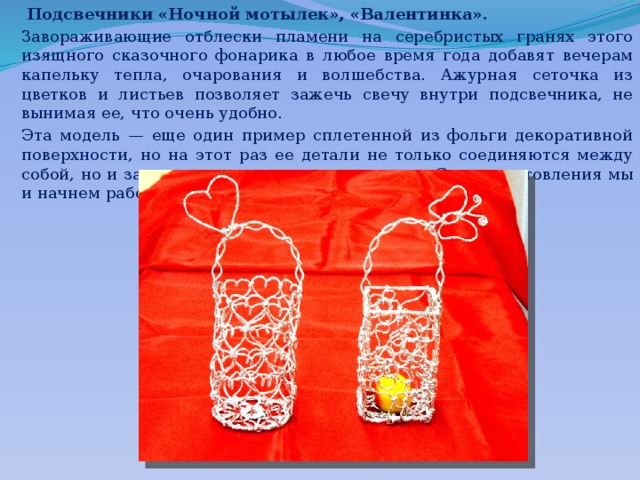  Подсвечники «Ночной мотылек», «Валентинка». Завораживающие отблески пламени на серебристых гранях этого изящного сказочного фонарика в любое время года добавят вечерам капельку тепла, очарования и волшебства. Ажурная сеточка из цветков и листьев позволяет зажечь свечу внутри подсвечника, не вынимая ее, что очень удобно. Эта модель — еще один пример сплетенной из фольги декоративной поверхности, но на этот раз ее детали не только соеди­няются между собой, но и закрепляются на жестком каркасе. С его изготовления мы и начнем работу. 