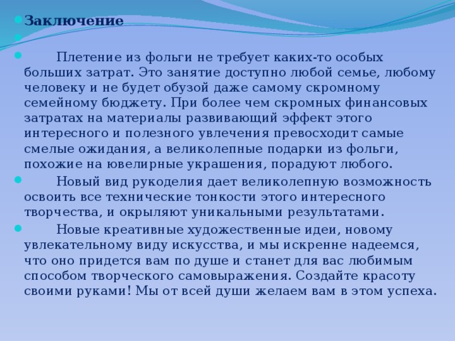 Заключение    Плетение из фольги не требует каких-то особых больших затрат. Это занятие доступно любой семье, любому человеку и не будет обузой даже самому скромному семейному бюджету. При более чем скромных финансовых затратах на материалы развивающий эффект этого интересного и полезного увлечения превосходит самые смелые ожидания, а великолепные подарки из фольги, похожие на ювелирные украшения, порадуют любого.  Новый вид рукоделия дает великолепную возможность освоить все технические тонкости этого интересного творчества, и окрыляют уникальными результатами.  Новые креативные художественные идеи, новому увлекательному виду искусства, и мы искренне надеемся, что оно придется вам по душе и станет для вас любимым способом творческого самовыра­жения. Создайте красоту своими руками! Мы от всей души желаем вам в этом успеха.   