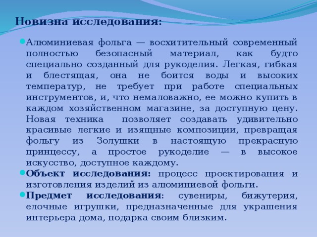 Новизна исследования: Алюминиевая фольга — восхитительный современный полностью безопасный материал, как будто специально созданный для рукоделия. Легкая, гибкая и блестящая, она не боится воды и высоких температур, не требует при работе специальных инструментов, и, что немаловажно, ее можно купить в каждом хозяйственном магазине, за доступную цену. Новая техника позволяет создавать удивительно красивые легкие и изящные композиции, превращая фольгу из Золушки в настоящую прекрасную принцессу, а простое рукоделие — в высокое искусство, доступное каждому. Объект исследования: процесс проектирования и изготовления изделий из алюминиевой фольги. Предмет исследования : сувениры, бижутерия, елочные игрушки, предназначенные для украшения интерьера дома, подарка своим близким. 