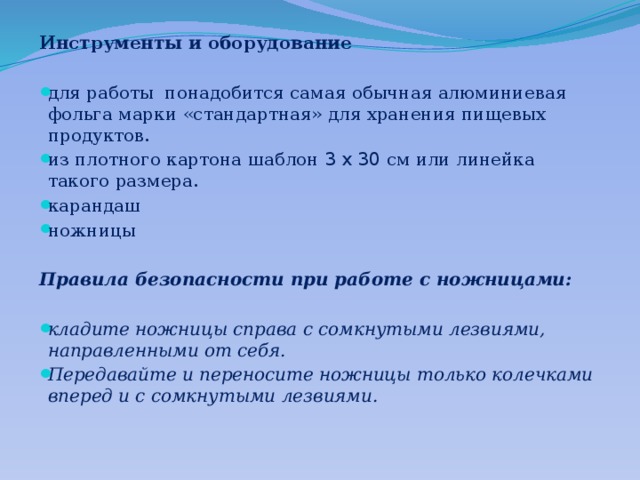 Инструменты и оборудование для работы понадобится самая обычная алюминиевая фольга марки «стандартная» для хранения пищевых продуктов. из плотного картона шаблон 3 х 30 см или линейка такого размера. карандаш ножницы  Правила безопасности при работе с ножницами: кладите ножницы справа с сомкнутыми лезвиями, направленными от себя. Передавайте и переносите ножницы только колечками вперед и с сомкнутыми лезвиями. 