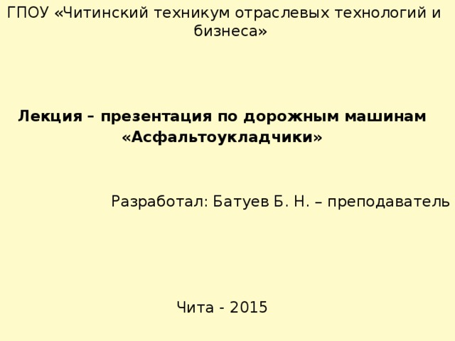 ГПОУ «Читинский техникум отраслевых технологий и бизнеса» Лекция – презентация по дорожным машинам «Асфальтоукладчики » Разработал: Батуев Б. Н. – преподаватель Чита - 2015 