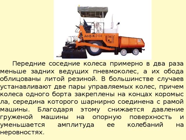  Передние соседние колеса примерно в два раза меньше задних ведущих пневмоколес, а их обода облицованы литой резиной. В большинстве случаев устанавливают две пары управляемых колес, причем колеса одного борта закреплены на концах коромыс­ла, середина которого шарнирно соединена с рамой машины. Благодаря этому снижается давление груженой машины на опорную поверхность и уменьшается амплитуда ее колебаний на неровностях. 