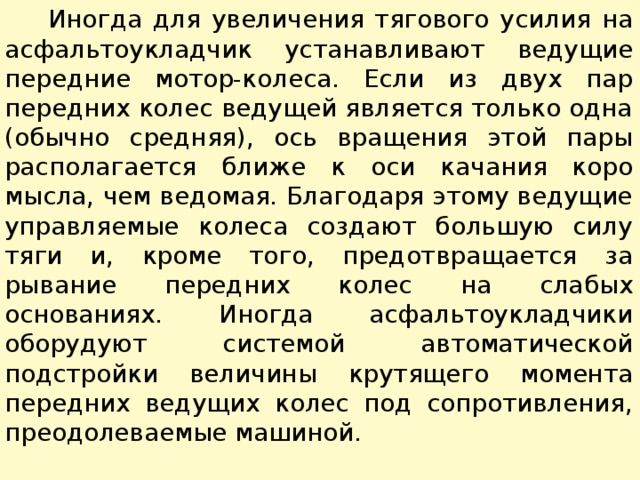  Иногда для увеличения тягового усилия на асфальтоукладчик устанавливают ведущие передние мотор-колеса. Если из двух пар передних колес ведущей является только одна (обычно средняя), ось вращения этой пары располагается ближе к оси качания коро­мысла, чем ведомая. Благодаря этому ведущие управляемые коле­са создают большую силу тяги и, кроме того, предотвращается за­рывание передних колес на слабых основаниях. Иногда асфальто­укладчики оборудуют системой автоматической подстройки вели­чины крутящего момента передних ведущих колес под сопротив­ления, преодолеваемые машиной. 