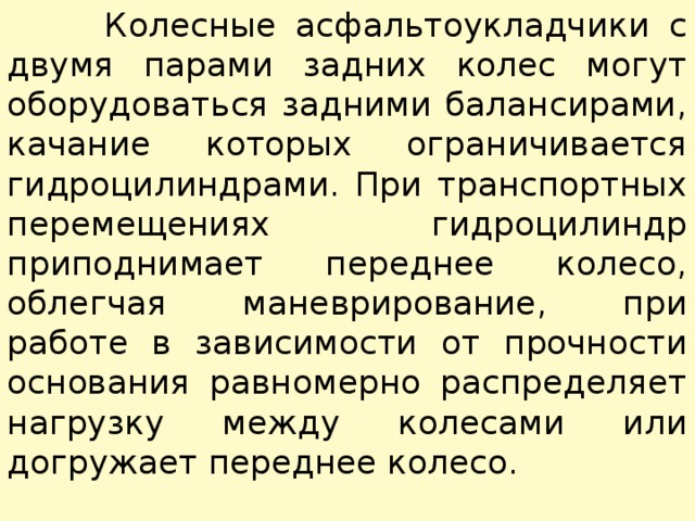  Колесные асфальтоукладчики с двумя парами задних колес могут оборудоваться задними балансирами, качание которых огра­ничивается гидроцилиндрами. При транспортных перемещениях гидроцилиндр приподнимает переднее колесо, облегчая маневрирование, при работе в зависимости от прочности основания равномерно распределяет нагрузку между колесами или догружает переднее колесо. 