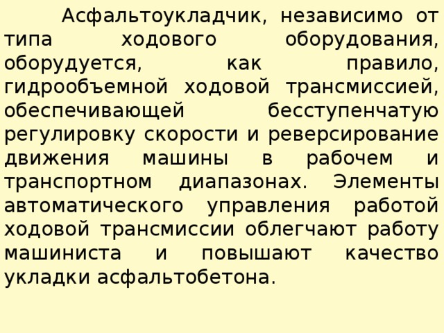  Асфальтоукладчик, независимо от типа ходового оборудования, оборудуется, как правило, гидрообъемной ходовой трансмиссией, обеспечивающей бесступенчатую регулировку скорости и реверсирование движения машины в рабочем и транспортном диапазонах. Элементы автоматического управления работой ходовой трансмиссии облегчают работу машиниста и повышают качество укладки асфальтобетона. 