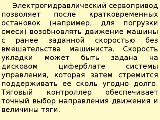  Электрогидравлический сервопривод позволяет после кратковременных остановок (например, для погрузки смеси) возобнов­лять движение машины с ранее заданной скоростью без вмешательства машиниста. Скорость укладки может быть задана на дисковом циферблате системы управления, которая затем стремится поддерживать ее сколь угодно долго. Тяговый контроллер обеспечивает точный выбор направления движения и величины тяги. 