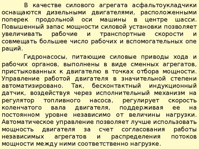  В качестве силового агрегата асфальтоукладчики оснащаются дизельными двигателями, расположенными поперек продольной оси машины в центре шасси. Повышенный запас мощности сило­вой установки позволяет увеличивать рабочие и транспортные скорости и совмещать большее число рабочих и вспомогательных опе­раций.  Гидронасосы, питающие силовые приводы хода и рабочих органов, выполнены в виде сменных агрегатов, пристыкованных к двигателю в точках отбора мощности. Управление работой двига­теля в значительной степени автоматизировано. Так, бесконтактный индукционный датчик, воздействуя через исполнительный механизм на регулятор топливного насоса, регулирует скорость коленчатого вала двигателя, поддерживая ее на постоянном уровне независимо от величины нагрузки. Автоматическое управление позволяет лучше использовать мощность двигателя за счет согласования работы независимых агрегатов и распределения потоков мощности между ними соответственно нагрузке. 