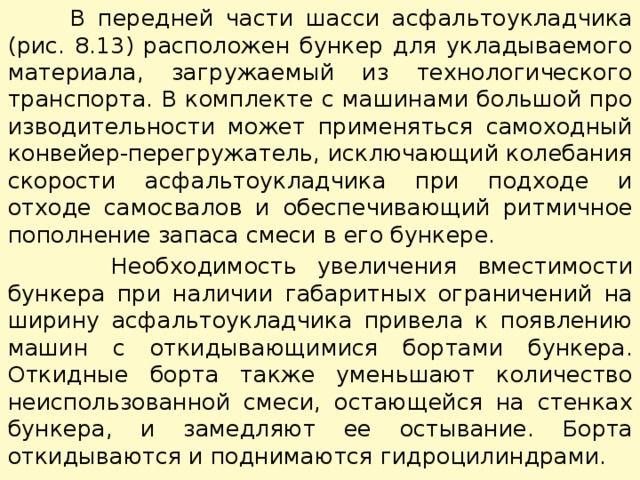  В передней части шасси асфальтоукладчика (рис. 8.13) расположен бункер для укладываемого материала, загружаемый из технологического транспорта. В комплекте с машинами большой про­изводительности может применяться самоходный конвейер-перегружатель, исключающий колебания скорости асфальтоукладчика при подходе и отходе самосвалов и обеспечивающий ритмичное пополнение запаса смеси в его бункере.  Необходимость увеличения вместимости бункера при наличии габаритных ограничений на ширину асфальтоукладчика привела к появлению машин с откидывающимися бортами бункера. Откидные борта также уменьшают количество неиспользованной смеси, остающейся на стенках бункера, и замедляют ее остывание. Борта откидываются и поднимаются гидроцилиндрами. 